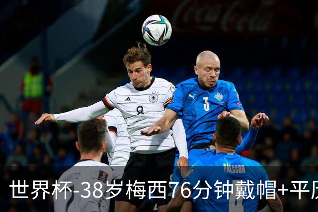 世界杯-38岁梅西76分钟戴帽+平历史纪录 阿根廷3-0阿尔及利亚