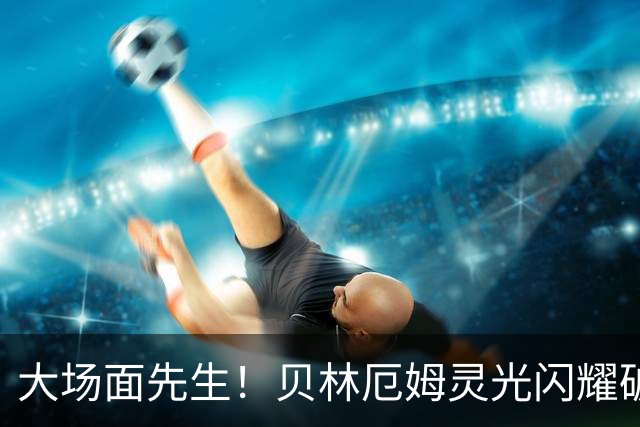 大场面先生！贝林厄姆灵光闪耀破僵局 传射建功显核心本色