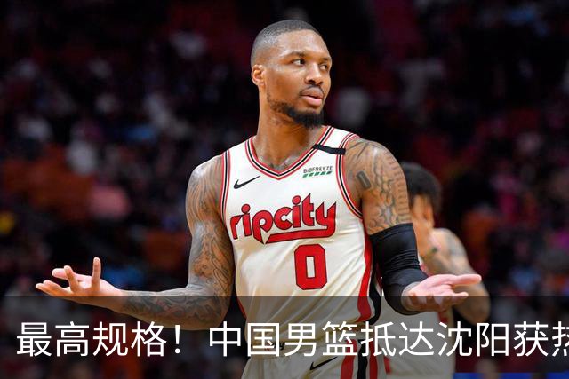 最高规格！中国男篮抵达沈阳获热烈欢迎 备战7月3日对决日本