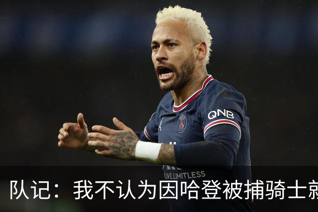 队记：我不认为因哈登被捕骑士就会抛弃他 估计还是2年6000万合同